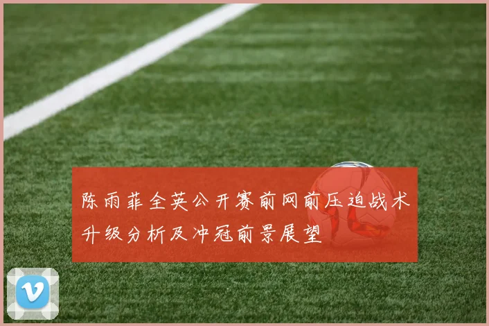陈雨菲全英公开赛前网前压迫战术升级分析及冲冠前景展望