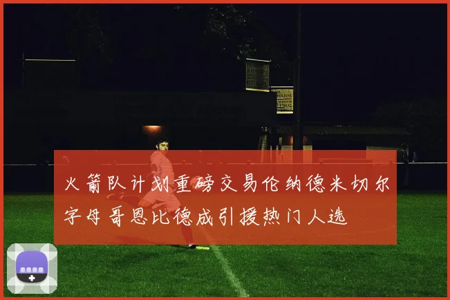 火箭队计划重磅交易伦纳德米切尔字母哥恩比德成引援热门人选