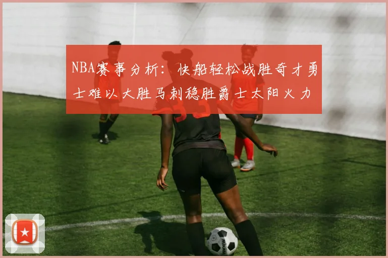 NBA赛事分析：快船轻松战胜奇才勇士难以大胜马刺稳胜爵士太阳火力全开击败篮网