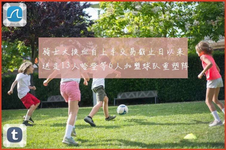 骑士大换血自上季交易截止日以来送走13人哈登等6人加盟球队重塑阵容