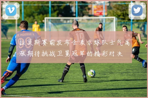 拉莫斯赛前发布会表示球队士气高涨期待挑战卫冕冠军的精彩对决