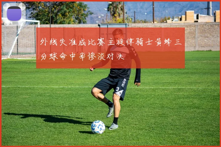 外线失准成比赛主旋律骑士黄蜂三分球命中率惨淡对决