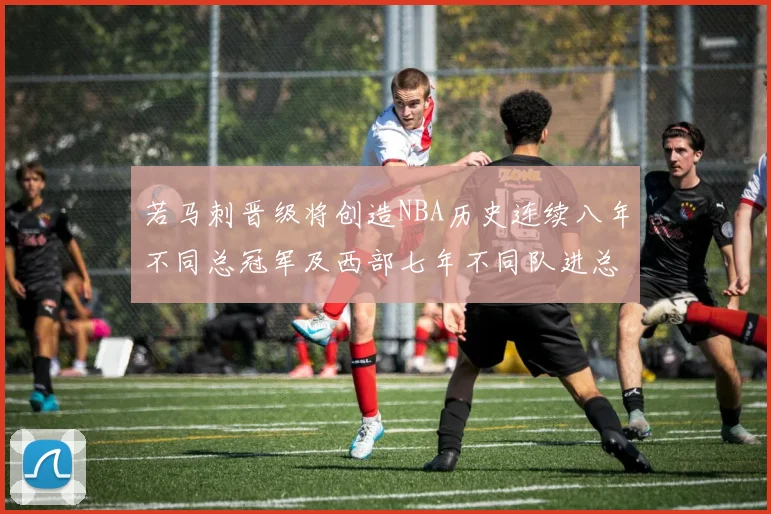 若马刺晋级将创造NBA历史连续八年不同总冠军及西部七年不同队进总决赛的奇迹