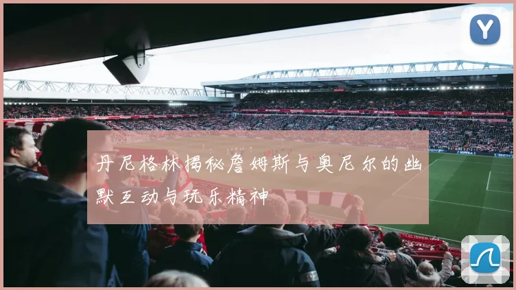 丹尼格林揭秘詹姆斯与奥尼尔的幽默互动与玩乐精神