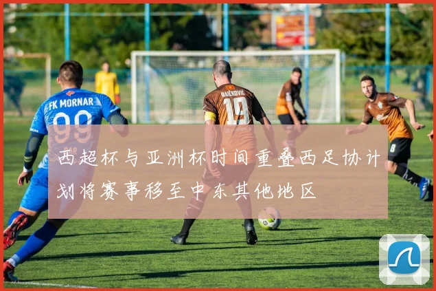 西超杯与亚洲杯时间重叠西足协计划将赛事移至中东其他地区