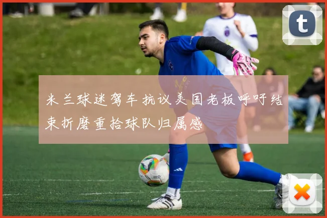 米兰球迷驾车抗议美国老板呼吁结束折磨重拾球队归属感