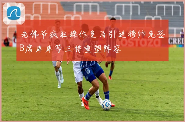 老佛爷疯狂操作皇马引进穆帅免签B席库库等三将重塑阵容