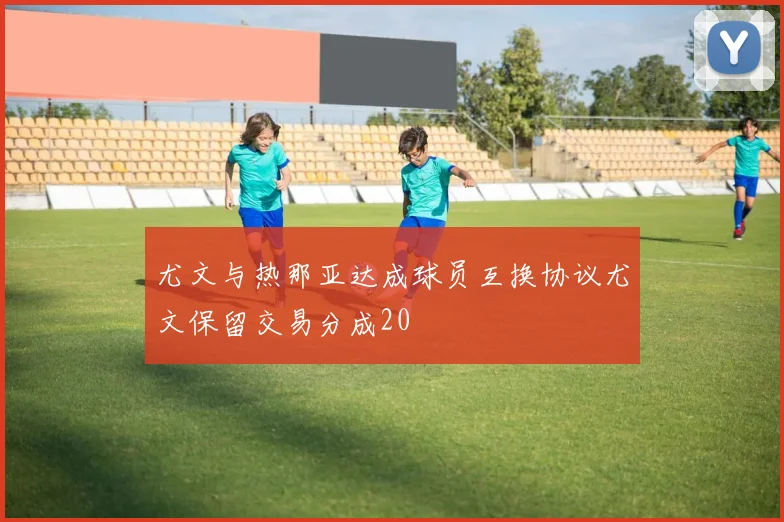 尤文与热那亚达成球员互换协议尤文保留交易分成20