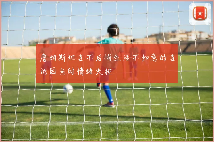 詹姆斯坦言不后悔生活不如意的言论因当时情绪失控