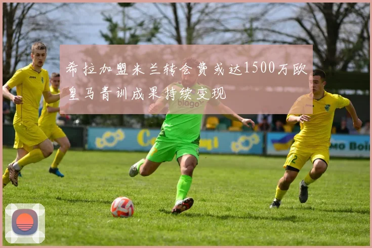 希拉加盟米兰转会费或达1500万欧皇马青训成果持续变现