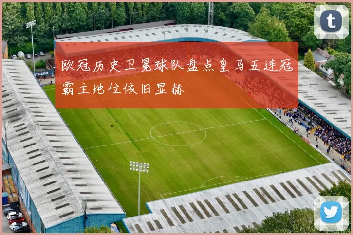欧冠历史卫冕球队盘点皇马五连冠霸主地位依旧显赫