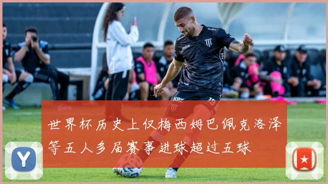 世界杯历史上仅梅西姆巴佩克洛泽等五人多届赛事进球超过五球