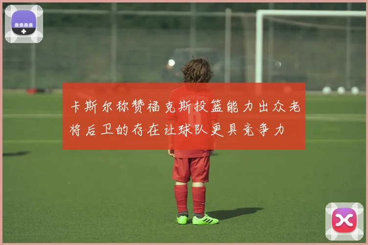 卡斯尔称赞福克斯投篮能力出众老将后卫的存在让球队更具竞争力