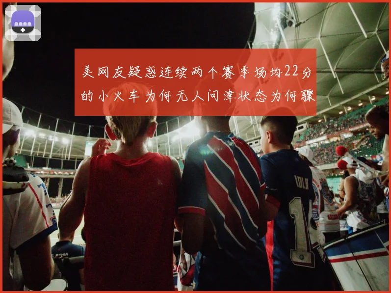 美网友疑惑连续两个赛季场均22分的小火车为何无人问津状态为何骤降