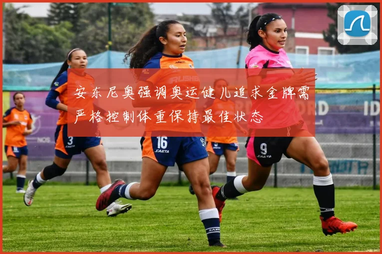 安东尼奥强调奥运健儿追求金牌需严格控制体重保持最佳状态