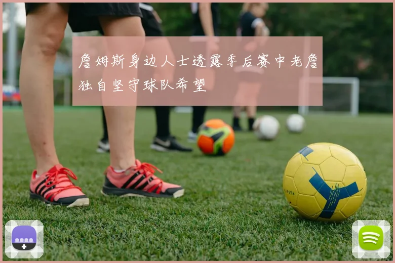 詹姆斯身边人士透露季后赛中老詹独自坚守球队希望