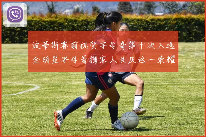 波蒂斯赛前祝贺字母哥第十次入选全明星字母哥携家人共庆这一荣耀时刻