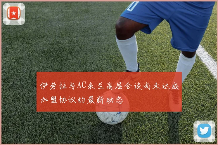 伊劳拉与AC米兰高层会谈尚未达成加盟协议的最新动态