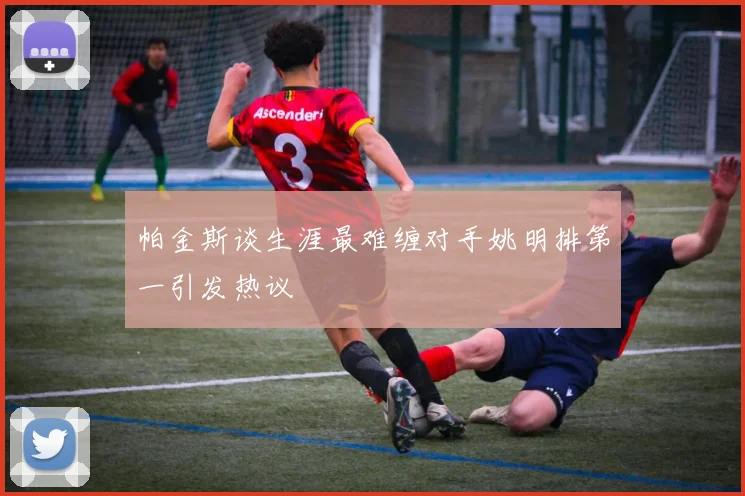 帕金斯谈生涯最难缠对手姚明排第一引发热议