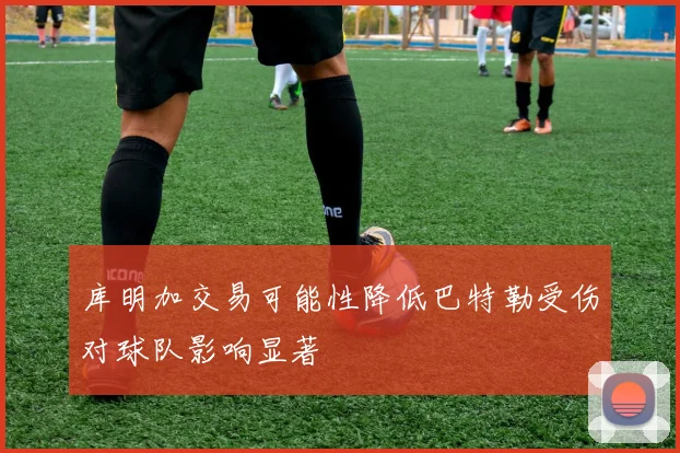 库明加交易可能性降低巴特勒受伤对球队影响显著