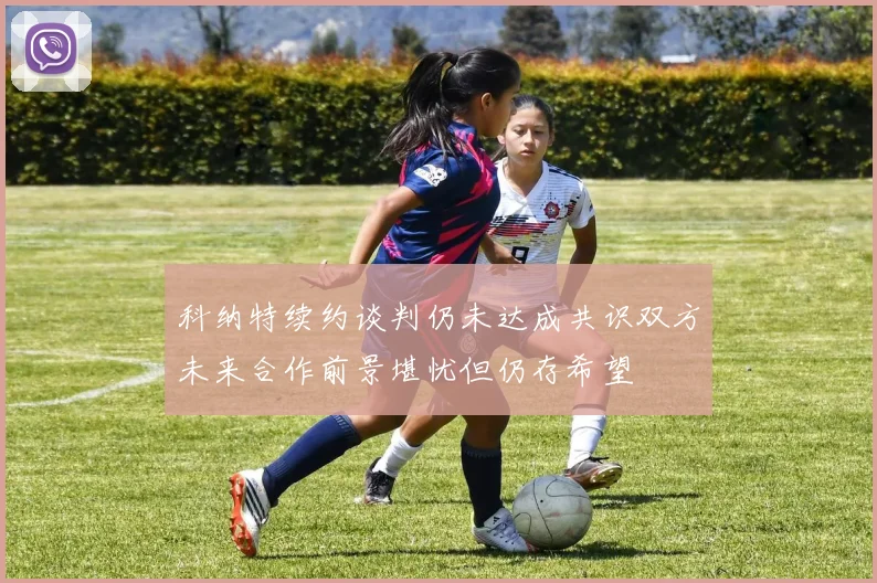 科纳特续约谈判仍未达成共识双方未来合作前景堪忧但仍存希望