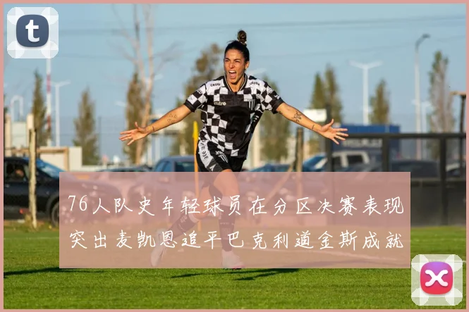 76人队史年轻球员在分区决赛表现突出麦凯恩追平巴克利道金斯成就