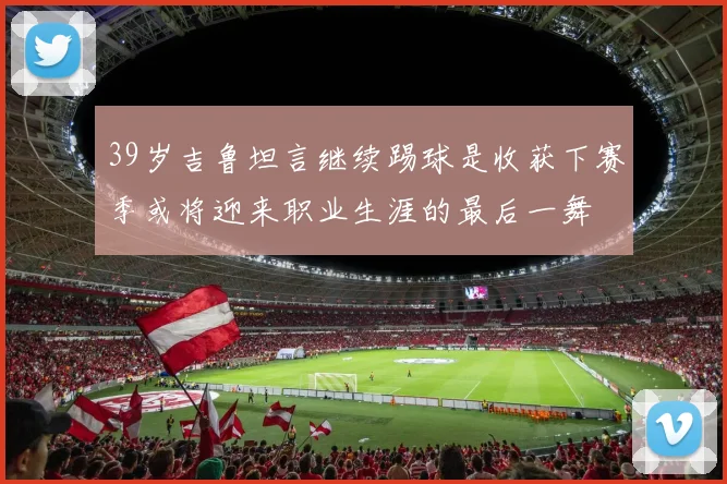39岁吉鲁坦言继续踢球是收获下赛季或将迎来职业生涯的最后一舞