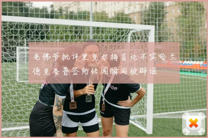 老佛爷批评里克尔梅言论不实哈兰德克洛普签约传闻瞬间被辟谣