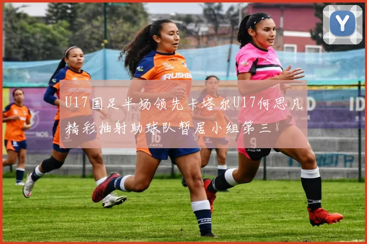 U17国足半场领先卡塔尔U17何思凡精彩抽射助球队暂居小组第三