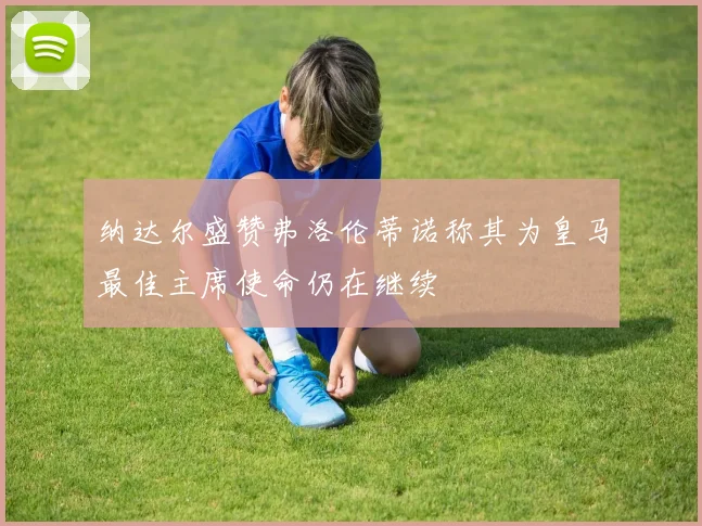 纳达尔盛赞弗洛伦蒂诺称其为皇马最佳主席使命仍在继续