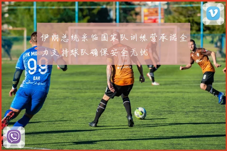伊朗总统亲临国家队训练营承诺全力支持球队确保安全无忧