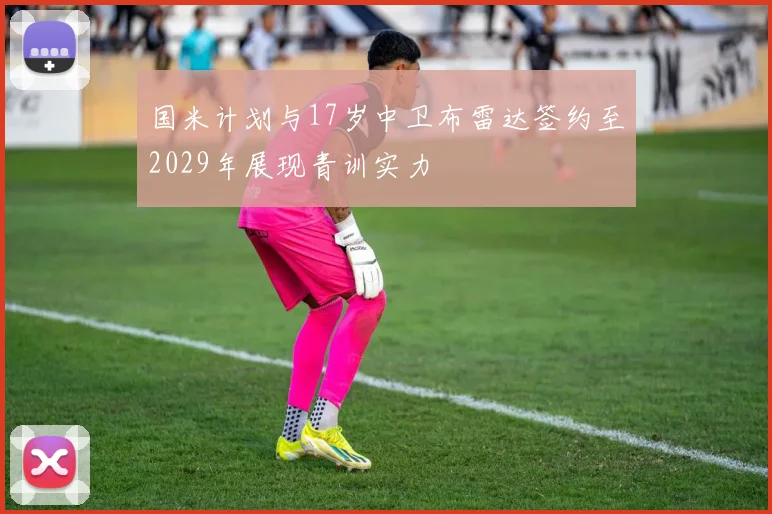 国米计划与17岁中卫布雷达签约至2029年展现青训实力