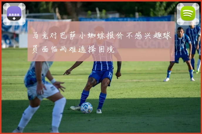 马竞对巴萨小蜘蛛报价不感兴趣球员面临两难选择困境