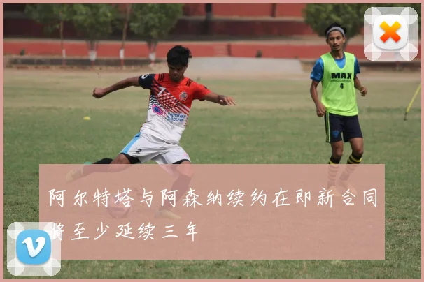 阿尔特塔与阿森纳续约在即新合同将至少延续三年